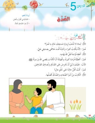 5
‫ق‬ْ‫د‬ ّ‫الص‬. ِ‫ل‬َ‫م‬َ‫ع‬ْ‫ل‬‫وا‬ ِ‫ل‬ْ‫َو‬‫ق‬ْ‫ل‬‫ا‬ ‫في‬ َ‫ق‬ْ‫د‬ ِّ‫ال�ص‬ -
.ُ‫ة‬َّ‫ن‬ َ‫ج‬ْ‫ل‬‫ا‬ ِ‫ق‬ِ‫اد‬ َّ‫ال�ص‬ َ‫زاء‬ َ‫ج‬ َّ‫ن‬َ‫أ‬� -
:َ‫لم‬َ‫ع‬َ‫ت‬َ‫أ‬� ْ‫ن‬َ‫أ‬� ُ‫د‬‫ري‬ُ‫أ‬�
‫؟‬ُ‫ر‬َ‫م‬ُ‫ع‬ ‫يا‬ ٍ‫د‬ِ‫ل‬‫ا‬ َ‫خ‬ َ‫ك‬ِ‫ديق‬ َ‫�ص‬ ِ‫ة‬َ‫يار‬ِ‫ز‬ِ‫ل‬ ُ‫ب‬َ‫ه‬ْ‫َذ‬‫ت‬ ‫ال‬ ‫ماذا‬ِ‫ل‬ :ُّ‫م‬ُ‫أ‬‫ل‬‫ا‬
. ٍّ‫ي‬ِ‫ل‬َ‫ع‬ ‫ديقي‬ َ‫ِ�ص‬‫ب‬ ‫َتي‬‫ق‬‫ال‬َ‫ع‬ َ‫د‬ َ‫ْ�س‬‫ف‬َ‫أ‬� ُ‫ه‬ُ‫ب‬ ِ‫ذ‬َ‫ك‬َ‫و‬ ،‫ا‬ً‫ثير‬َ‫ك‬ ُ‫ب‬ ِ‫ذ‬ ْ‫ك‬َ‫ي‬ ُ‫ه‬َّ‫ن‬َ‫أ‬‫ل‬ :ُ‫ر‬َ‫م‬ُ‫ع‬
.ِ‫ديه‬ْ‫ه‬َ‫ي‬ َ‫اهلل‬ َّ‫ل‬َ‫ع‬َ‫ل‬ ً‫ة‬ َ‫�ص‬ْ‫ُر‬‫ف‬ ِ‫ه‬ ِ‫ط‬ْ‫ع‬َ‫أ‬� :ُّ‫م‬ُ‫أ‬‫ل‬‫ا‬
.h ُ‫ه‬َ‫ل‬‫�سو‬َ‫ر‬َ‫و‬ َ‫اهلل‬ ‫�صي‬ْ‫ع‬َ‫ي‬ َ‫اب‬َّ‫ذ‬ َ‫ك‬ْ‫ل‬‫ا‬ َّ‫ن‬َ‫أ‬� ُ‫ه‬ُ‫ت‬ْ‫م‬َ‫ْه‬‫ف‬َ‫أ‬�‫و‬ ،ً‫ة‬َ‫ثير‬َ‫ك‬ ‫ا‬ ً‫�ص‬َ‫ُر‬‫ف‬ ُ‫ه‬ُ‫ت‬ْ‫ي‬ َ‫ط‬ْ‫ع‬َ‫أ‬� :ُ‫ر‬َ‫م‬ُ‫ع‬
. َ‫قين‬ِ‫اد‬ َّ‫ال�ص‬ َ‫ق‬ِ‫ُ�صاد‬‫ت‬َ‫و‬ ِ‫ق‬ْ‫د‬ ِّ‫ال�ص‬ ‫لى‬َ‫ع‬ َ‫�ص‬ِ‫ر‬ ْ‫َح‬‫ت‬ ْ‫ن‬َ‫أ‬� َّ‫ي‬َ‫ن‬ُ‫ب‬ ‫ا‬َ‫ي‬ َ‫ك‬ْ‫ي‬َ‫ل‬َ‫ع‬ : ُ‫ب‬َ‫أ‬‫ل‬‫ا‬
! ٍ‫عال‬ ٍ‫ق‬ُ‫ل‬ ُ‫خ‬ ‫لى‬َ‫ع‬ ‫ا‬ً‫د‬ِ‫ل‬‫خا‬ ُّ‫ن‬ ُ‫ظ‬َ‫أ‬� ُ‫ت‬ْ‫ن‬ُ‫ك‬ :ُ‫ر‬َ‫م‬ُ‫ع‬
.‫ها‬ُ‫ل‬ َ‫ْ�ض‬‫ف‬ َ‫أ‬� ُ‫ق‬ْ‫د‬ ِّ‫وال�ص‬ ِ‫فات‬ ِّ‫ال�ص‬ ‫أ‬�َ‫و‬ ْ‫�س‬َ‫أ‬� ْ‫ن‬ِ‫م‬ ُ‫ب‬ ِ‫ذ‬ َ‫ك‬ْ‫ل‬‫ا‬ :ُّ‫م‬ُ‫أ‬‫ل‬‫ا‬
:ُ‫أ‬�َ‫ر‬ْ‫ق‬َ‫أ‬�
36
‫الدر�س‬
 