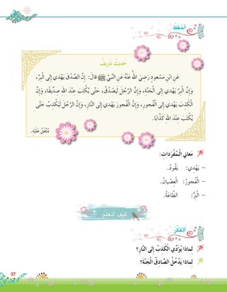 : ُ‫ظ‬َ‫ف‬ ْ‫أح‬�
ٌ‫يف‬ َ‫ر‬‫�ش‬ ٌ‫ديث‬َ‫ح‬
.ِ‫ه‬ْ‫ي‬َ‫ل‬َ‫ع‬ ٌ‫َق‬‫ف‬َّ‫ت‬ُ‫م‬
،ِّ‫ِر‬‫ب‬ْ‫ل‬‫ا‬ ‫لى‬ِ‫إ‬� ‫دي‬ْ‫ه‬َ‫ي‬ َ‫ق‬ْ‫د‬ ِّ‫ال�ص‬ َّ‫ِن‬‫إ‬� : َ‫قال‬ h ِّ‫بي‬َّ‫ن‬‫ال‬ ِ‫ن‬َ‫ع‬ ُ‫ه‬ْ‫ن‬َ‫ع‬ ُ‫اهلل‬ َ‫ي‬ ِ‫�ض‬َ‫ر‬ ٍ‫عود‬ ْ‫�س‬َ‫م‬ ِ‫ن‬ْ‫ب‬‫ا‬ ِ‫ن‬َ‫	ع‬
َّ‫ِن‬‫إ‬�َ‫و‬ ،‫ًا‬‫ق‬‫ي‬ِّ‫د‬ ِ‫�ص‬ ِ‫هلل‬‫ا‬ َ‫د‬ْ‫ن‬ ِ‫ع‬ َ‫ب‬َ‫ت‬ ْ‫ك‬ُ‫ي‬ ‫ى‬َّ‫ت‬ َ‫ح‬ ، ُ‫ق‬ُ‫د‬ ْ‫�ص‬َ‫ي‬َ‫ل‬ َ‫ل‬ ُ‫ج‬َّ‫الر‬ َّ‫ِن‬‫إ‬�َ‫و‬ ،ِ‫ة‬َّ‫ن‬ َ‫ج‬ْ‫ل‬‫ا‬ ‫لى‬ِ‫إ‬� ‫دي‬ْ‫ه‬َ‫ي‬ َّ‫ِر‬‫ب‬ْ‫ل‬‫ا‬ َّ‫ِن‬‫إ‬�َ‫و‬
‫ى‬َّ‫ت‬ َ‫ح‬ ُ‫ب‬ ِ‫ذ‬ ْ‫ك‬َ‫ي‬َ‫ل‬ َ‫ل‬ ُ‫ج‬َّ‫الر‬ َّ‫ن‬ِ‫إ‬�َ‫و‬ ،ِ‫ار‬َّ‫ن‬‫ال‬ ‫لى‬ِ‫إ‬� ‫دي‬ْ‫ه‬َ‫ي‬ َ‫ُجور‬‫ف‬ْ‫ل‬‫ا‬ َّ‫ن‬ِ‫إ‬�َ‫و‬ ،ِ‫ُجور‬‫ف‬ْ‫ل‬‫ا‬ ‫لى‬ِ‫إ‬� ‫دي‬ْ‫ه‬َ‫ي‬ َ‫ب‬ ِ‫ذ‬ َ‫ك‬ْ‫ل‬‫ا‬
.‫ا‬ً‫ب‬‫ا‬َّ‫ذ‬َ‫ك‬ ِ‫هلل‬‫ا‬ َ‫د‬ْ‫ن‬ ِ‫ع‬ َ‫ب‬َ‫ت‬ ْ‫ك‬ُ‫ي‬
: ِ‫دات‬َ‫ْر‬‫ف‬ُ‫ـم‬ْ‫ل‬‫ا‬ ‫عاين‬َ‫م‬ 
.ُ‫د‬‫ُو‬‫ق‬َ‫ي‬ 	:‫ي‬ ِ‫د‬ْ‫ه‬َ‫ي‬ -
. ُ‫يان‬ ْ‫�ص‬ِ‫ع‬ْ‫ل‬‫ا‬ 	:ُ‫ُجور‬‫ف‬ْ‫ل‬‫ا‬ -
.ُ‫ة‬َ‫اع‬ َّ‫الط‬ 	:ُّ ِ‫ر‬‫ب‬ْ‫ل‬‫ا‬ -
‫؟‬ِ‫ر‬‫ا‬َّ‫ن‬‫ال‬ ‫لى‬ِ‫إ‬� ُ‫ب‬ِ‫ذ‬َ‫ك‬ْ‫ل‬‫ا‬ ‫ي‬ِّ‫د‬َ‫ؤ‬�ُ‫ي‬ ‫ماذا‬ِ‫ل‬ 
‫َ؟‬‫ة‬َّ‫ن‬َ‫ج‬ْ‫ل‬‫ا‬ ُ‫ق‬ِ‫د‬‫ا‬ َّ‫ال�ص‬ ُ‫ل‬ُ‫خ‬ْ‫د‬َ‫ي‬ ‫ماذا‬ِ‫ل‬ 
:ُ‫م‬َّ‫ل‬َ‫َع‬‫ت‬َ‫أ‬� َ‫ف‬ْ‫ي‬َ‫ك‬
:ُ‫ر‬َّ‫ك‬َ‫ف‬َ‫ت‬َ‫أ‬�
37
 