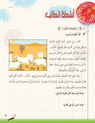 39
: ُ‫جيب‬ُ‫أ‬�َ‫و‬ َ‫ة‬ َّ‫�ص‬ِ‫ق‬ْ‫ل‬‫ا‬ ُ‫أ‬�َ‫ر‬ْ‫ق‬َ‫أ‬� 
:ُ‫ل‬َّ‫و‬َ‫أ‬‫ل‬‫ا‬ ُ‫َّ�شاط‬‫ن‬‫ال‬
،ِ‫ة‬َ‫ي‬ْ‫َر‬‫ق‬ْ‫ل‬‫ا‬ َ‫ب‬ْ‫ُر‬‫ق‬ ُ‫ه‬َ‫م‬َ‫ن‬َ‫غ‬ ‫عى‬ْ‫ر‬َ‫ي‬ ٍ‫راع‬ َ‫	كان‬
.. ُ‫ب‬ْ‫ئ‬ِّ‫الذ‬ : ُ‫يح‬ ِ‫�ص‬َ‫ي‬ َ‫و‬ُ‫ه‬َ‫و‬ ِ‫ة‬َ‫ي‬ْ‫َر‬‫ق‬ْ‫ل‬‫ا‬ ‫لى‬ِ‫إ‬� ‫ا‬ً‫م‬ْ‫و‬َ‫ي‬ َ‫�ض‬َ‫ك‬َ‫َر‬‫ف‬
َ‫عين‬ِ‫ر‬ ْ‫�س‬ُ‫م‬ ُ‫ا�س‬َّ‫ن‬‫ال‬ َ‫ج‬َ‫ر‬ َ‫َخ‬‫ف‬ ،َ‫م‬َ‫ن‬َ‫غ‬ْ‫ل‬‫ا‬ َ‫ل‬َ‫ك‬َ‫أ‬� ْ‫َد‬‫ق‬ .. ُ‫ب‬ْ‫ئ‬ِّ‫الذ‬
‫دوا‬ ِ‫ج‬َ‫ي‬ ْ‫م‬َ‫ل‬ ‫ا‬َ‫ه‬ْ‫ي‬َ‫ل‬ِ‫إ‬� ‫لوا‬ َ‫�ص‬َ‫و‬ ‫ما‬َ‫ن‬‫حي‬َ‫و‬ ،َ‫م‬َ‫ن‬َ‫غ‬ْ‫ل‬‫ا‬ ‫ذوا‬ِ‫ق‬ْ‫ن‬ُ‫ي‬ِ‫ل‬
َ‫َقال‬‫ف‬ .ٌ‫ة‬َ‫ليم‬ َ‫�س‬ َ‫ي‬ ِ‫ه‬َ‫و‬ ‫عى‬ْ‫َر‬‫ت‬ َ‫م‬َ‫ن‬َ‫غ‬ْ‫ل‬‫ا‬ ‫دوا‬ َ‫ج‬َ‫و‬َ‫و‬ َ‫ب‬ْ‫ئ‬ِّ‫الذ‬
. ْ‫َط‬‫ق‬َ‫ف‬ ْ‫م‬ ُ‫ك‬ ُ‫ح‬ِ‫ماز‬ُ‫أ‬� ُ‫ت‬ْ‫ن‬ُ‫ك‬ ْ‫َد‬‫ق‬َ‫ل‬ :‫اعي‬َّ‫الر‬
َ‫م‬َ‫ن‬َ‫غ‬ْ‫ل‬‫ا‬ َ‫ل‬َ‫ك‬َ‫أ‬� ُ‫ب‬ْ‫ئ‬ِّ‫الذ‬ .. ُ‫ب‬ْ‫ئ‬ِّ‫الذ‬ :ْ‫م‬ ِ‫ِه‬‫ب‬ َ‫�صاح‬َ‫و‬ ِ‫ة‬َ‫ي‬ْ‫َر‬‫ق‬ْ‫ل‬‫ا‬ ‫لى‬ِ‫إ‬� َ‫ع‬ِ‫ر‬ُ‫ه‬َ‫و‬ ُ‫ه‬ َ‫ْ�س‬‫ف‬َ‫ن‬ َ‫ف‬ِ‫ق‬ْ‫و‬َ‫م‬ْ‫ل‬‫ا‬ َ‫د‬‫عا‬َ‫أ‬� ٍ‫ر‬ْ‫ه‬ َ‫�ش‬ َ‫د‬ْ‫ع‬َ‫ب‬َ‫و‬ 	
ُ‫ئاب‬ِّ‫الذ‬ ِ‫ت‬َ‫ن‬‫كا‬َ‫و‬ ُ‫ه‬‫دو‬ ِ‫�ساع‬ُ‫ي‬ ْ‫م‬َ‫ل‬َ‫و‬ ُ‫ه‬‫ركو‬َ‫ت‬َ‫ف‬ .ُ‫ه‬‫دو‬ ِ‫ُ�ساع‬‫ت‬ ‫ال‬ ُ‫ه‬‫كو‬ُ‫ْر‬‫ت‬‫ا‬ ُ‫ب‬ ِ‫ذ‬ ْ‫ك‬َ‫ي‬ ُ‫ل‬ ُ‫ج‬َّ‫الر‬ ‫هذا‬ :ْ‫م‬ُ‫ه‬ ُ‫�ض‬ْ‫ع‬َ‫ب‬ َ‫َقال‬‫ف‬
.‫ها‬ َ‫�ض‬ْ‫ع‬َ‫ب‬ ْ‫ت‬ َ‫�س‬َ‫ر‬َ‫ت‬ْ‫ف‬‫ا‬َ‫و‬ َ‫م‬َ‫ن‬َ‫غ‬ْ‫ل‬‫ا‬ ِ‫ت‬َ‫م‬ َ‫هاج‬ ً‫ال‬ْ‫ع‬ِ‫ف‬
‫؟‬َ‫ي‬ِ‫اع‬َّ‫الر‬ ِ‫ة‬َ‫ي‬ْ‫َر‬‫ق‬ْ‫ل‬‫ا‬ ُ‫ل‬ْ‫ه‬َ‫أ‬� ْ‫د‬ِ‫�ساع‬ُ‫ي‬ ْ‫م‬َ‫ل‬ ‫ماذا‬ِ‫ل‬ -
. .......................................................................................
‫؟‬َ‫م‬َ‫ن‬َ‫غ‬ْ‫ل‬‫ا‬ ‫اعي‬َّ‫الر‬ َ‫ر‬ ِ‫�س‬َ‫خ‬ ‫ماذا‬ِ‫ل‬ -
. .......................................................................................
 