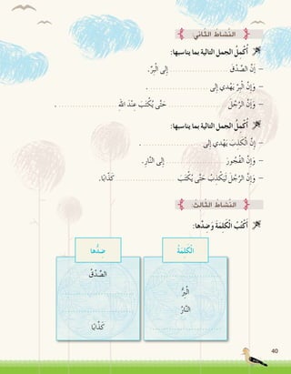 40
:‫ينا�سبها‬ ‫بما‬ ‫التالية‬ ‫الجمل‬ ُ‫ل‬ِ‫م‬ْ‫ك‬ُ‫أ‬� 
.ِّ‫ِر‬‫ب‬ْ‫ل‬‫ا‬ ‫لى‬ِ‫إ‬� ..................... َ‫ق‬ْ‫د‬ ِّ‫ال�ص‬ َّ‫ن‬َ‫إ‬� -
. ..................... ‫لى‬ِ‫إ‬� ‫دي‬ْ‫ه‬َ‫ي‬ َّ‫ِر‬‫ب‬ْ‫ل‬‫ا‬ َّ‫ِن‬‫إ‬�َ‫و‬ -
. ..................... ِ‫هلل‬‫ا‬ َ‫د‬ْ‫ن‬ ِ‫ع‬ َ‫ب‬َ‫ت‬ ْ‫ك‬ُ‫ي‬ ‫ى‬َّ‫ت‬ َ‫ح‬ ..................... َ‫ل‬ ُ‫ج‬َّ‫الر‬ َّ‫ن‬َ‫إ‬�َ‫و‬ -
:‫ها‬َّ‫د‬ ِ‫�ض‬َ‫و‬ َ‫ة‬َ‫م‬ِ‫ل‬َ‫ك‬ْ‫ل‬‫ا‬ ُ‫ب‬ُ‫ت‬ْ‫ك‬َ‫أ‬� 
:‫اين‬ّ‫ث‬‫ال‬ ُ‫َّ�شاط‬‫ن‬‫ال‬
: ُ‫ِث‬‫ل‬‫ا‬ّ‫ث‬‫ال‬ ُ‫َّ�شاط‬‫ن‬‫ال‬
:‫ينا�سبها‬ ‫بما‬ ‫التالية‬ ‫الجمل‬ ُ‫ل‬ِ‫م‬ْ‫ك‬ُ‫أ‬� 
. ..................... ‫لى‬ِ‫إ‬� ‫دي‬ْ‫ه‬َ‫ي‬ َ‫ب‬ ِ‫ذ‬ َ‫ك‬ْ‫ل‬‫ا‬ َّ‫ِن‬‫إ‬� -
.ِ‫ار‬َّ‫ن‬‫ال‬ ‫لى‬ِ‫إ‬� ..................... َ‫ور‬ ُ‫ُج‬‫ف‬‫ال‬ َّ‫ِن‬‫إ‬�َ‫و‬ -
.‫ا‬ً‫ب‬‫ا‬ّ‫ذ‬َ‫ك‬ ..................... َ‫ب‬َ‫ت‬ ْ‫ك‬ُ‫ي‬ ‫ى‬َّ‫ت‬ َ‫ح‬ ُ‫ب‬ ِ‫ذ‬ ْ‫ك‬َ‫ي‬َ‫ل‬ َ‫ل‬ ُ‫ج‬َّ‫الر‬ َّ‫ِن‬‫إ‬�َ‫و‬ -
..........................
ُّ ِ‫ر‬‫ب‬ْ‫ل‬‫ا‬
ُ‫ار‬َّ‫ن‬‫ال‬
..........................
ُ‫ق‬ْ‫د‬ ِّ‫ال�ص‬
..........................
..........................
‫ا‬ً‫ب‬‫ا‬َّ‫ذ‬َ‫ك‬
ُ‫ة‬َ‫م‬ِ‫ل‬َ‫ك‬ْ‫ل‬‫ا‬‫ها‬ُّ‫د‬ ِ‫�ض‬
 