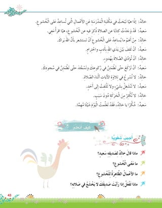 43
‫؟‬ٍ‫عيد‬َ‫�س‬ ِ‫ه‬ِ‫ق‬‫دي‬ َ‫�ص‬ِ‫ل‬ ٌ‫د‬ِ‫ل‬‫خا‬ َ‫قال‬ ‫ماذا‬ 
‫؟‬ ِ‫�شوع‬ُ‫خ‬ْ‫ل‬‫ا‬ ‫نى‬ْ‫ع‬َ‫م‬ ‫ما‬ 
‫؟‬ ِ‫�شوع‬ُ‫خ‬ْ‫ل‬ِ‫ل‬ ُ‫ة‬َ‫ر‬ِ‫اه‬َّ‫ظ‬‫ال‬ ُ‫مال‬ْ‫ع‬‫أ‬‫ل‬‫ا‬ ‫ما‬ 
‫؟‬ِ‫ه‬ِ‫ت‬‫ال‬ َ‫�ص‬ ‫في‬ ُ‫ع‬ َ‫�ش‬ ْ‫خ‬َ‫ي‬ ‫ال‬ َ‫َك‬‫ق‬ِ‫ي‬‫د‬ َ‫�ص‬ َ‫ت‬ْ‫ي‬‫أ‬�َ‫ر‬ ‫إذا‬� ُ‫ل‬َ‫ع‬ْ‫ف‬َ‫ت‬ ‫ماذا‬ 
:‫ا‬ًّ‫ي‬ِ‫و‬َ‫ف‬ َ‫�ش‬ ُ‫جيب‬ُ‫أ‬�
. ِ‫�شوع‬ ُ‫خ‬ْ‫ل‬‫ا‬ ‫لى‬َ‫ع‬ ُ‫د‬ ِ‫ُ�ساع‬‫ت‬ ‫تي‬َّ‫ل‬‫ا‬ ِ‫مال‬ْ‫ع‬َ‫أ‬‫ل‬‫ا‬ ِ‫ن‬َ‫ع‬ ِ‫ة‬ َ‫�س‬َ‫ر‬ْ‫د‬َ‫م‬ْ‫ل‬‫ا‬ ِ‫بة‬َ‫ت‬ ْ‫ك‬َ‫م‬ ‫في‬ ْ‫ث‬ َ‫ح‬ْ‫ب‬َ‫ن‬ ‫ا‬َّ‫هي‬ ‫ا‬ً‫ذ‬‫إ‬� :ٌ‫خالد‬
.‫ي‬ِ‫ع‬َ‫م‬ ْ‫أ‬�‫اقر‬ ‫ا‬ّ‫هي‬ ، ِ‫�شوع‬ ُ‫خ‬ْ‫ل‬‫ا‬ ‫عن‬ ِ‫فيه‬ َ‫ر‬ ِ‫ك‬ُ‫ذ‬ ِ‫ال�صالة‬ ‫عن‬ ‫ا‬ً‫ب‬‫تا‬ ِ‫ك‬ ُ‫ت‬ْ‫د‬ َ‫ج‬َ‫و‬ ْ‫َد‬‫ق‬ :ٌ‫عيد‬ َ‫�س‬
. َ‫راك‬َ‫ي‬ َ‫اهلل‬ َّ‫ن‬َ‫أ‬�‫ب‬ ‫ت�ست�شعر‬ ْ‫ن‬ َ‫أ‬� ِ‫�شوع‬ ُ‫خ‬ْ‫ل‬‫ا‬ ‫لى‬َ‫ع‬ ُ‫د‬ ِ‫�ساع‬ُ‫ي‬ ‫ما‬ ِّ‫م‬َ‫ه‬َ‫أ‬� ْ‫ن‬ِ‫م‬ :ٌ‫د‬ِ‫ل‬‫خا‬
.ٍ‫رام‬ِ‫ت‬ ْ‫واح‬ ٍ‫دب‬َ‫أ‬�ِ‫ب‬ ِ‫هلل‬‫ا‬ ‫ي‬َ‫د‬َ‫ي‬ َ‫ن‬ْ‫ي‬َ‫ب‬ َ‫ف‬ِ‫َق‬‫ت‬ ْ‫أن‬� :ٌ‫عيد‬ َ‫�س‬
.ٍ‫ء‬‫دو‬ُ‫ِه‬‫ب‬ َ‫ة‬‫ال‬ َّ‫ال�ص‬ َ‫ي‬ّ‫د‬‫ؤ‬�ُ‫ت‬ ْ‫أن‬� :ٌ‫د‬ِ‫ل‬‫خا‬
. َ‫ك‬ِ‫جود‬ ُ‫�س‬ ‫في‬ َّ‫ن‬ِ‫ئ‬َ‫م‬ ْ‫َط‬‫ت‬ ‫ى‬َّ‫ت‬‫ح‬ َ‫د‬ ُ‫ج‬ ْ‫َ�س‬‫ت‬‫و‬ َ‫ك‬ ِ‫كوع‬ُ‫ر‬ ‫في‬ َّ‫ن‬ِ‫ئ‬َ‫م‬ ْ‫َط‬‫ت‬ ‫ى‬َّ‫ت‬‫ح‬ َ‫ع‬َ‫ك‬ْ‫َر‬‫ت‬ ْ‫أن‬� :ٌ‫عيد‬ َ‫�س‬
.ِ‫الة‬ َّ‫ال�ص‬ َ‫ناء‬ْ‫ث‬‫أ‬� ِ‫آيات‬‫ل‬‫ا‬ ِ‫ة‬َ‫الو‬ِ‫ت‬ ‫في‬ ْ‫ع‬ِ‫ر‬ ْ‫ُ�س‬‫ت‬ ‫ال‬ :ٌ‫د‬ِ‫ل‬‫خا‬
. ٍ‫د‬ َ‫ح‬َ‫أ‬� ‫لى‬ِ‫إ‬� ْ‫ت‬ِ‫ف‬َ‫ت‬ْ‫ل‬َ‫ت‬ ‫وال‬ ٍ‫ء‬ ْ‫ي‬ َ‫ِ�ش‬‫ب‬ ْ‫ل‬ِ‫غ‬ َ‫�ش‬ْ‫ن‬َ‫ت‬ ‫ال‬ :ٌ‫عيد‬ َ‫�س‬
. ٍ‫ب‬َ‫ب‬ َ‫�س‬ َ‫ون‬ُ‫د‬ ِ‫ة‬َ‫ك‬َ‫ر‬ َ‫ح‬ْ‫ل‬‫ا‬ َ‫ن‬ِ‫م‬ ْ‫ر‬ِ‫ث‬ ْ‫ُك‬‫ت‬ ‫ال‬ :ٌ‫د‬ِ‫ل‬‫خا‬
.‫ا‬ًّ‫م‬ ِ‫ه‬ُ‫م‬ ‫ا‬ً‫ئ‬ْ‫ي‬ َ‫�ش‬ َ‫م‬ْ‫و‬َ‫ي‬ْ‫ل‬‫ا‬ ُ‫مت‬َّ‫ل‬َ‫ع‬َ‫ت‬ ْ‫َد‬‫ق‬َ‫ف‬ ،ُ‫د‬ِ‫ل‬‫خا‬ ‫يا‬ ‫ا‬ً‫ر‬ ْ‫ك‬ ُ‫�ش‬ :ٌ‫عيد‬ َ‫�س‬
:ُ‫م‬َّ‫ل‬َ‫َع‬‫ت‬َ‫أ‬� َ‫ف‬ْ‫ي‬َ‫ك‬
 