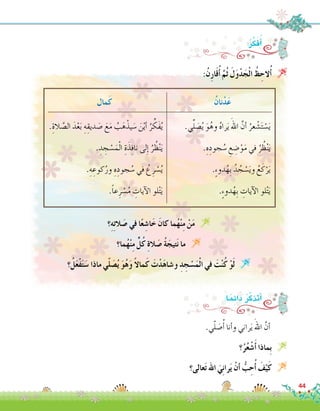 ُ‫نان‬ْ‫د‬َ‫ع‬
.‫ي‬ِّ‫ل‬ َ‫�ص‬ُ‫ي‬ َ‫و‬ُ‫وه‬ ُ‫ه‬‫را‬َ‫ي‬ َ‫اهلل‬ َّ‫أن‬� ُ‫عر‬ ْ‫�ش‬َ‫ت‬ ْ‫�س‬َ‫ي‬
.ِ‫ه‬ِ‫جود‬ ُ‫�س‬ ِ‫ع‬ ِ‫�ض‬ْ‫و‬َ‫م‬ ‫في‬ ُ‫ر‬ ُ‫ظ‬ْ‫ن‬َ‫ي‬
.ٍ‫ء‬‫دو‬ُ‫ِه‬‫ب‬ ُ‫د‬ ُ‫ج‬ ْ‫�س‬َ‫ي‬‫و‬ ُ‫ع‬َ‫ك‬ْ‫ر‬َ‫ي‬
.ٍ‫ء‬‫دو‬ُ‫ِه‬‫ب‬ ِ‫آيات‬‫ل‬‫ا‬ ‫لو‬ْ‫ت‬َ‫ي‬
:ُ‫ر‬ِّ‫ك‬َ‫ف‬ُ‫أ‬�
:ُ‫ن‬ِ‫ر‬‫ا‬َ‫ق‬ُ‫أ‬� َّ‫ُم‬‫ث‬ َ‫ل‬َ‫و‬ْ‫د‬َ‫ج‬ْ‫ل‬‫ا‬ ُ‫ظ‬ ِ‫الح‬ُ‫أ‬� 
‫مال‬َ‫ك‬
.ِ‫الة‬ َّ‫ال�ص‬ َ‫د‬ْ‫ع‬َ‫ب‬ ِ‫ه‬ِ‫ديق‬ َ‫�ص‬ َ‫ع‬َ‫م‬ ُ‫ب‬َ‫ه‬ْ‫يذ‬ َ‫�س‬ َ‫ن‬ْ‫ي‬‫أ‬� ُ‫ر‬ ِّ‫َك‬‫ف‬ُ‫ي‬
. ِ‫د‬ ِ‫ج‬ ْ‫�س‬َ‫م‬ْ‫ل‬‫ا‬ ِ‫ة‬َ‫ذ‬ِ‫ف‬‫نا‬ ‫لى‬ِ‫إ‬� ُ‫ر‬ ُ‫ظ‬ْ‫ن‬َ‫ي‬
.ِ‫ه‬ ِ‫كوع‬ُ‫ور‬ ِ‫ه‬ِ‫جود‬ ُ‫�س‬ ‫في‬ ُ‫ع‬ِ‫ر‬ ْ‫�س‬ُ‫ي‬
.ً‫ا‬‫ع‬ِ‫ر‬ ْ‫�س‬ُ‫م‬ ِ‫آيات‬‫ل‬‫ا‬ ‫لو‬ْ‫ت‬َ‫ي‬
‫؟‬ِ‫ه‬ِ‫ت‬‫ال‬ َ‫�ص‬ ‫في‬ ‫ا‬ً‫ع‬ ِ‫ا�ش‬َ‫خ‬ َ‫كان‬ ‫ما‬ُ‫ه‬ْ‫ن‬ِ‫م‬ ْ‫ن‬َ‫م‬ 
‫ما؟‬ُ‫ه‬ْ‫ن‬ِ‫م‬ ٍّ‫ل‬ُ‫ك‬ ِ‫ة‬‫ال‬ َ‫�ص‬ ُ‫ة‬َ‫تيج‬َ‫ن‬ ‫ما‬ 
‫؟‬ُ‫ل‬َ‫ع‬ْ‫ف‬َ‫ت‬َ‫�س‬ ‫ماذا‬ ‫ي‬ّ‫ل‬ َ‫�ص‬ُ‫ي‬ َ‫و‬ُ‫ه‬َ‫و‬ ً‫ال‬‫ما‬َ‫ك‬ َ‫ت‬ْ‫د‬َ‫ه‬‫و�شا‬ ِ‫د‬ ِ‫ج‬ ْ‫�س‬َ‫م‬ْ‫ل‬‫ا‬ ‫في‬ َ‫ت‬ْ‫ن‬ُ‫ك‬ ْ‫و‬َ‫ل‬ 
44
.‫ي‬ّ‫ل‬ َ‫�ص‬ُ‫أ‬� ‫أنا‬�‫و‬ ‫راني‬َ‫ي‬ َ‫اهلل‬ َّ‫أن‬�	
‫؟‬ُ‫ر‬ُ‫ع‬ ْ‫�ش‬َ‫أ‬� ‫ِماذا‬‫ب‬ 
‫عالى؟‬َ‫ت‬ ‫اهلل‬ َ‫ي‬ِ‫ن‬‫را‬َ‫ي‬ ْ‫أن‬� ُّ‫ب‬ ِ‫ح‬ُ‫أ‬� َ‫ف‬ْ‫ي‬َ‫ك‬ 
:‫ا‬ً‫م‬ِ‫ئ‬‫دا‬ ُ‫ر‬ّ‫ك‬‫أتذ‬�
 