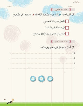 47
:ِ‫ة‬‫حيح‬ َّ‫ال�ص‬ ِ‫ر‬ْ‫َي‬‫غ‬ ِ‫ة‬‫العبار‬ َ‫م‬‫ما‬َ‫أ‬� ) ✗ ( َ‫ة‬َ‫م‬‫ال‬َ‫ع‬ْ‫و‬َ‫أ‬� ِ‫ة‬‫حيح‬ َّ‫ال�ص‬ ِ‫ة‬‫العبار‬ َ‫م‬‫ما‬َ‫أ‬� ) ✔ ( َ‫ة‬َ‫م‬‫ال‬َ‫ع‬ ُ‫ع‬ َ‫�ض‬َ‫أ‬� 
. ٍ‫�شوع‬ ُ‫ِخ‬‫ب‬ ُ‫ه‬َ‫ت‬‫ال‬ َ‫�ص‬ ‫ي‬ِّ‫د‬‫ؤ‬�ُ‫ي‬ ُ‫ن‬ِ‫م‬ْ‫ؤ‬�ُ‫م‬ْ‫ل‬‫ا‬
.ُ‫ه‬َ‫ت‬‫ال‬ َ‫�ص‬ ُ‫اهلل‬ ِ‫ل‬َ‫ْب‬‫ق‬َ‫ي‬ ْ‫ع‬ َ‫�ش‬ ْ‫خ‬َ‫ي‬ ‫ال‬ ْ‫ن‬َ‫م‬
.ِ‫ه‬ِ‫ت‬‫ال‬ َ‫�ص‬ ‫في‬ h ِ‫هلل‬‫ا‬ ِ‫�سول‬َ‫ِر‬‫ب‬ ‫ْقتدى‬‫ا‬ ِ‫ن‬َ‫م‬ ُ‫ع‬ ِ‫خا�ش‬ْ‫ل‬‫ا‬
:‫اين‬ّ‫ث‬‫ال‬ ُ‫َّ�شاط‬‫ن‬‫ال‬
:ِ‫ة‬‫ال‬ َّ‫ال�ص‬ ‫في‬ ِ‫�شوع‬ُ‫خ‬ْ‫ل‬‫ا‬ ‫لى‬َ‫ع‬ ُّ‫ل‬ُ‫د‬َ‫ت‬ ً‫ال‬‫ما‬ْ‫ع‬َ‫أ‬� ُ‫ب‬ُ‫ت‬ْ‫ك‬َ‫أ‬� 
: ُ‫ِث‬‫ل‬‫ا‬ّ‫ث‬‫ال‬ ُ‫َّ�شاط‬‫ن‬‫ال‬
. ............................................................................... .1
. ............................................................................... .2
. ............................................................................... .3
. ............................................................................... .4
 