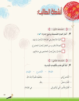 51
:) ✔ ( ِ‫ة‬‫�شار‬ِ‫إ‬� ِ‫ع‬ ْ‫�ض‬َ‫و‬ِ‫ب‬ َ‫ة‬َ‫حيح‬ َّ‫ال�ص‬ ‫بارة‬ِ‫ع‬‫ال‬ ُ‫ر‬‫تا‬ْ‫خ‬َ‫أ‬� 
:ُ‫ل‬َّ‫و‬َ‫أ‬‫ل‬‫ا‬ ُ‫َّ�شاط‬‫ن‬‫ال‬
.‫ها‬َ‫ب‬‫ثوا‬ ُ‫ب‬ ِ‫ه‬ْ‫ذ‬ُ‫ي‬ ‫ال‬ ِ‫الة‬ َّ‫ال�ص‬ ‫في‬ ِ‫غال‬ ِ‫�ش‬ْ‫ن‬‫اال‬ ُ‫ة‬َ‫ر‬ْ‫ث‬َ‫ك‬
. َ‫الخ�شوع‬ ُ‫ذهب‬ُ‫ي‬ ِ‫التلفاز‬ ‫من‬ ِ‫بالقرب‬ ُ‫ة‬‫ال�صال‬
.‫م‬ ِ‫ه‬ِ‫ت‬‫ال‬ َ‫�ص‬ ‫في‬ ‫الخا�شعين‬ ُ‫ب‬ ِ‫ح‬ُ‫ي‬ َّ‫ل‬ َ‫ج‬َ‫و‬ َّ‫ز‬َ‫ع‬ ‫اهلل‬
:ِ‫ة‬َ‫ب‬ ِ‫نا�س‬ُ‫م‬ْ‫ل‬‫ا‬ ِ‫مات‬ِ‫ل‬َ‫ك‬ْ‫ل‬‫ِا‬‫ب‬ ِ‫َراغات‬‫ف‬ْ‫ل‬‫ا‬ ُ‫أ‬‫ل‬ْ‫م‬َ‫أ‬� 
ِ‫مان‬ْ‫ي‬ِ‫إ‬‫ل‬‫ا‬ - ِ‫�شوع‬ ُ‫خ‬ْ‫ل‬‫ا‬ - ِ‫الة‬ َّ‫ال�ص‬
.ِ‫هلل‬‫ا‬ َ‫د‬ْ‫ن‬ ِ‫ع‬ ً‫ة‬َ‫ل‬‫ْبو‬‫ق‬َ‫م‬ ‫ها‬ُ‫ل‬َ‫ع‬ ْ‫ج‬َ‫ي‬ ........................ ‫في‬ ُ‫�شوع‬ ُ‫خ‬ْ‫ل‬‫ا‬ -
.ِ‫هلل‬‫ِا‬‫ب‬ ........................ ُّ‫ل‬ َ‫ح‬َ‫م‬ ُ‫ب‬ْ‫ل‬َ‫ق‬ْ‫ل‬‫ا‬ -
.ِ‫الة‬ َّ‫ال�ص‬ ‫في‬ ........................ ‫لى‬ِ‫إ‬� ‫ي‬ِّ‫د‬َ‫ؤ‬�ُ‫ت‬ ‫تي‬َّ‫ل‬‫ا‬ ِ‫مور‬ُ‫أ‬‫ل‬‫ِا‬‫ب‬ ُّ‫م‬َ‫ت‬ْ‫ه‬َ‫أ‬� -
:‫اين‬ّ‫ث‬‫ال‬ ُ‫َّ�شاط‬‫ن‬‫ال‬
 