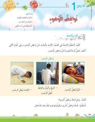 1
ِ‫ء‬‫ضو‬ُ‫و‬ْ‫ل‬‫ا‬ ُ‫ض‬ِ‫ق‬‫وا‬َ‫ن‬.ِ‫ة‬َ‫هار‬ َّ‫والط‬ ِ‫ظافة‬َّ‫ن‬‫بال‬ َ‫م‬‫زا‬ِ‫ت‬ْ‫ل‬‫اال‬ -
. ِ‫جا�سات‬َّ‫ن‬‫ال‬ ِ‫ن‬َ‫ع‬ َ‫د‬‫تعا‬ْ‫ب‬‫اال‬ -
.ِ‫هور‬ َّ‫الط‬ ِ‫ء‬‫ـما‬ْ‫ل‬‫ا‬ ‫لى‬َ‫ع‬ َ‫ة‬ َ‫َظ‬‫ف‬‫حا‬ُ‫ـم‬ْ‫ل‬‫ا‬ -
:َ‫لم‬َ‫ع‬َ‫ت‬َ‫أ‬� ْ‫ن‬َ‫أ‬� ُ‫د‬‫ري‬ُ‫أ‬�
‫الي‬َّ‫ت‬‫ال‬ ِ‫م‬ْ‫و‬َ‫ي‬ْ‫ل‬‫ا‬ ‫وفي‬ ،ِ‫ء‬‫�ضو‬ُ‫و‬ْ‫ل‬‫ا‬ ِ‫�ض‬ِ‫ق‬‫وا‬َ‫ن‬ ْ‫ن‬َ‫ع‬ ِ‫ث‬ ْ‫ح‬َ‫ب‬ْ‫ل‬‫ِا‬‫ب‬ ِ‫ث‬ِ‫ل‬‫ا‬َّ‫ث‬‫ال‬ ِّ‫ف‬ َّ‫ال�ص‬ ‫في‬ ُ‫ه‬َ‫يذ‬ِ‫َالم‬‫ت‬ ُ‫م‬ِّ‫ل‬َ‫ع‬ُ‫ـم‬ْ‫ل‬‫ا‬ َ‫ف‬َّ‫ل‬َ‫ك‬ 	
.ِ‫ء‬‫�ضو‬ُ‫و‬ْ‫ل‬‫ا‬ ِ‫�ض‬ِ‫ق‬‫وا‬َ‫ن‬ ْ‫ن‬َ‫ع‬ ً‫ة‬َ‫ور‬ َ‫�ص‬ُ‫م‬ ً‫ة‬ َ‫ح‬ْ‫و‬َ‫ل‬ ٌ‫ليل‬ َ‫خ‬ َ‫ر‬ َ‫�ض‬ ْ‫ح‬َ‫أ‬�
: ُ‫ظ‬ ِ‫الح‬ُ‫أ‬�‫و‬ ُ‫أ‬�َ‫ر‬ْ‫ق‬َ‫أ‬�
‫رى؟‬ ْ‫خ‬ُ‫أ‬� ُ‫�ض‬ِ‫ق‬‫وا‬َ‫ن‬ َ‫ناك‬ُ‫ه‬ ْ‫ل‬َ‫ه‬َ‫و‬ :ٌ‫د‬َّ‫م‬َ ُ‫ح‬‫م‬
.‫تعاىل‬ ‫اهلل‬ ‫إذن‬�‫ب‬ ُ‫د‬ْ‫ع‬َ‫ب‬ ‫فيما‬ ‫ها‬َ‫ن‬‫ُو‬‫ف‬‫ر‬ْ‫ع‬َ‫ت‬ َ‫�س‬ ‫رى‬ ْ‫خ‬ُ‫أ‬� ُ‫�ض‬ِ‫ق‬‫وا‬َ‫ن‬ َ‫ناك‬ُ‫ه‬ :ُ‫م‬ّ‫ل‬َ‫ع‬ُ‫ـم‬ْ‫ل‬‫ا‬
ِ‫ء‬‫�ضو‬ُ‫و‬ْ‫ل‬‫ا‬ ُ‫�ض‬ِ‫ق‬‫وا‬َ‫ن‬
.‫الو�ضوء‬ ‫ل‬ ِ‫بط‬ُ‫ي‬ ‫إغماء‬‫ل‬‫ا‬ -
ُ‫ط‬ِ‫ئ‬‫غا‬ْ‫ل‬‫وا‬ ُ‫ل‬ْ‫و‬َ‫ب‬ْ‫ل‬‫وا‬ ُ‫يح‬ِّ‫الر‬ -
.َ‫�ضوء‬ُ‫و‬ْ‫ل‬‫ا‬ ُ‫ل‬ ِ‫ط‬ْ‫ُب‬‫ت‬
.َ‫�ضوء‬ُ‫و‬ْ‫ل‬‫ا‬ ُ‫ل‬ ِ‫ط‬ْ‫ب‬ُ‫ي‬ ُ‫م‬ْ‫و‬َّ‫ن‬‫ال‬ -
64
‫الدر�س‬
 