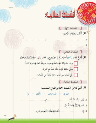 67
:ِ‫ء‬‫�ضو‬ُ‫و‬ْ‫ل‬‫ا‬ ِ‫الت‬ِ‫ط‬ْ‫ب‬ُ‫م‬ ُ‫ب‬ُ‫ت‬ْ‫ك‬َ‫أ‬� 
. ................................ .2 		. ................................ .1
. ................................ .3
:ُ‫ل‬َّ‫و‬َ‫أ‬‫ل‬‫ا‬ ُ‫َّ�شاط‬‫ن‬‫ال‬
:‫أ‬�‫ط‬َ‫خ‬ْ‫ل‬‫ا‬ ِ‫لوك‬ ُّ‫ال�س‬ َ‫م‬‫ما‬َ‫أ‬� ) ✗ ( َ‫ة‬َ‫م‬‫ال‬َ‫ع‬َ‫و‬ ، ِ‫حيح‬ َّ‫ال�ص‬ ِ‫لوك‬ ُّ‫ال�س‬ َ‫م‬‫ما‬َ‫أ‬� ) ✔ ( َ‫ة‬َ‫م‬‫ال‬َ‫ع‬ ُ‫ع‬ َ‫�ض‬َ‫أ‬� 
.ً‫ال‬ِ‫كام‬ ُ‫ه‬َ‫�ضوء‬ُ‫و‬ َ‫د‬‫أعا‬� َ‫ا�ستيقظ‬ ‫وحينما‬ ،ً‫ة‬‫�ساع‬ َ‫م‬‫نا‬ ّ‫ثم‬ ٌ‫�سالم‬ ‫أ‬�‫َو�ض‬‫ت‬
.‫كبيرة‬ ٍ‫م‬َ‫د‬ ُ‫ة‬َ‫ع‬ْ‫ق‬ُ‫ب‬ ِ‫ه‬ْ‫ي‬َ‫ل‬َ‫ع‬ ٍ‫ب‬ْ‫و‬َ‫ث‬ِ‫ب‬ ٌ‫م‬ِ‫ل‬ ْ‫�س‬ُ‫م‬ ‫ى‬ّ‫ل‬‫�ص‬
.ِ‫ة‬َ‫م‬‫ُما‬‫ق‬ْ‫ل‬‫ا‬ ‫في‬ ُ‫ه‬‫قا‬ْ‫ل‬َ‫أ‬�َ‫ف‬ ٍ‫د‬ ِ‫را�ش‬ ِ‫ب‬ْ‫و‬َ‫ث‬ ‫لى‬َ‫ع‬ ُ‫ل‬ْ‫و‬َ‫ب‬ْ‫ل‬‫ا‬ َ‫َع‬‫ق‬َ‫و‬
:‫اين‬ّ‫ث‬‫ال‬ ُ‫َّ�شاط‬‫ن‬‫ال‬
: ِ‫ب‬ ِ‫نا�س‬ُ‫ـم‬ْ‫ل‬‫ا‬ ِ‫َراغ‬‫ف‬ْ‫ل‬‫ا‬ ‫في‬ ِ‫ة‬َ‫آتي‬‫ل‬‫ا‬ ِ‫مات‬ِ‫ل‬َ‫ك‬ْ‫ل‬‫ا‬ َ‫ن‬ِ‫م‬ ًّ‫ال‬ُ‫ك‬ ُ‫ع‬ َ‫�ض‬َ‫أ‬� 
َ‫م‬‫نا‬ - ‫ى‬َ‫ذ‬َ‫أ‬‫ل‬‫ا‬ - ِ‫جا�سات‬َّ‫ن‬‫ال‬ - ِ‫ريق‬ َّ‫الط‬
. ....................... ‫يف‬ ....................... ِ‫ء‬‫قا‬ْ‫ل‬ِ‫إ‬� ْ‫ن‬َ‫ع‬ ‫نا‬ُ‫ن‬‫ي‬ِ‫د‬ ‫هى‬ْ‫ن‬َ‫ي‬ .1
. ....................... ْ‫ن‬ِ‫م‬ ُ‫ط‬ِ‫ئ‬‫ا‬َ‫غ‬ْ‫ل‬‫ا‬َ‫و‬ ُ‫ل‬ْ‫و‬َ‫ب‬ْ‫ل‬‫ا‬َ‫و‬ ُ‫م‬َّ‫الد‬ .2
.ُ‫ه‬َ‫�ضوء‬ُ‫و‬ َ‫عيد‬ُ‫ي‬ ْ‫ن‬َ‫أ‬� ِ‫ه‬ْ‫ي‬َ‫ل‬َ‫ع‬َ‫ف‬ ُ‫م‬ِ‫ل‬ ْ‫�س‬ُ‫ـم‬ْ‫ل‬‫ا‬ ....................... ‫ذا‬ِ‫إ‬� .3
: ُ‫ِث‬‫ل‬‫ا‬ّ‫ث‬‫ال‬ ُ‫َّ�شاط‬‫ن‬‫ال‬
 