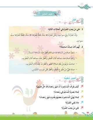:ُ‫ر‬ِّ‫ك‬َ‫ف‬ُ‫أ‬�
:ِ‫ة‬َ‫الي‬ّ‫ت‬‫ال‬ ِ‫حاالت‬ْ‫ل‬‫ا‬ ‫في‬ ُ‫م‬ْ‫و‬ َّ‫ال�ص‬ ُ‫ب‬ ِ‫ج‬َ‫ي‬ ْ‫ن‬َ‫م‬ ‫لى‬َ‫ع‬ .1
ُ‫�ست‬ ‫ها‬ُ‫ر‬ْ‫م‬ُ‫ع‬ ٌ‫ة‬َ‫ل‬ْ‫ف‬ ِ‫ط‬ ،ً‫ة‬َ‫ن‬ َ‫�س‬ 20 ‫ها‬ُ‫ر‬ْ‫م‬ُ‫ع‬ ٌ‫ة‬‫َتا‬‫ف‬ ،ً‫ة‬َ‫ن‬ َ‫�س‬ 40 ُ‫ه‬ُ‫ر‬ْ‫م‬ُ‫ع‬ ٌ‫ل‬ ُ‫ج‬َ‫ر‬ ، ٍ‫نوات‬ َ‫�س‬ ُ‫أربع‬� ُ‫ه‬ُ‫ر‬ْ‫م‬ُ‫ع‬ ٌ‫د‬َ‫ل‬َ‫و‬ 	
. ٍ‫نوات‬ َ‫�س‬
‫ا؟‬ً‫حيح‬ َ‫�ص‬ ُ‫ه‬ُ‫م‬‫يا‬ ِ‫�ص‬ َ‫كان‬ ‫هم‬ُّ‫ي‬‫أ‬� .2
.ً‫ء‬‫�سا‬َ‫م‬ 7 ِ‫ة‬َ‫اع‬ َّ‫ال�س‬ َ‫د‬ْ‫ن‬ ِ‫ع‬ َ‫ر‬ َ‫ْط‬‫ف‬ َ‫أ‬�‫او‬ ً‫باح‬ َ‫�ص‬ 10 ِ‫ة‬َ‫اع‬ َّ‫ال�س‬ َ‫ن‬ِ‫م‬ َ‫م‬‫�صا‬ ٌ‫عيد‬ َ‫�س‬ - 	
. ِ‫ب‬ِ‫ر‬ْ‫غ‬َ‫م‬ْ‫ل‬‫ا‬ ِ‫ذان‬َ‫أ‬� ِ‫�سماعه‬ َ‫د‬ْ‫ن‬ ِ‫ع‬ َ‫ر‬ َ‫ْط‬‫ف‬َ‫أ‬�َ‫و‬ ِ‫ر‬ ْ‫َج‬‫ف‬ْ‫ل‬‫ا‬ َ‫ذان‬َ‫أ‬� ِ‫ه‬ ِ‫ماع‬ َ‫�س‬ َ‫عند‬ َ‫م‬‫�صا‬ ٌ‫د‬ ِ‫را�ش‬ - 	
. ِ‫ب‬ِ‫ر‬ْ‫غ‬َ‫م‬ْ‫ل‬‫ا‬ ِ‫ذان‬َ‫أ‬� َ‫د‬ْ‫ن‬ ِ‫ع‬ ْ‫ت‬َ‫ر‬ َ‫ْط‬‫ف‬َ‫أ‬�َ‫و‬ ِ‫الظهر‬ ِ‫الة‬ َ‫�ص‬ ِ‫د‬ْ‫ع‬َ‫ب‬ ْ‫ن‬ِ‫م‬ ُ‫م‬َ‫ي‬ْ‫ر‬َ‫م‬ ْ‫�صامت‬ - 	
. ِ‫�س‬ْ‫م‬ َّ‫ال�ش‬ ِ‫روب‬ُ‫غ‬ َ‫ل‬ْ‫َب‬‫ق‬ َ‫ر‬ َ‫ْط‬‫ف‬َ‫أ‬�َ‫و‬ ِ‫ر‬ ْ‫َج‬‫ف‬ْ‫ل‬‫ا‬ ِ‫لوع‬ ُ‫ط‬ ْ‫ن‬ِ‫م‬ ٌّ‫لي‬َ‫ع‬ َ‫م‬‫�صا‬ - 	
‫؟‬ْ‫م‬ِ‫ه‬ْ‫ي‬َ‫ل‬َ‫ع‬ َّ‫ل‬َ‫ح‬ ْ‫د‬َ‫ق‬ َ‫�ضان‬َ‫م‬َ‫ر‬ َ‫ر‬ْ‫ه‬َ‫�ش‬ َّ‫ن‬َ‫أ‬� َ‫ِمون‬‫ل‬ ْ‫�س‬ُ‫م‬ْ‫ل‬‫ا‬ ُ‫ف‬ِ‫ر‬ْ‫ع‬َ‫ي‬ َ‫ف‬ْ‫ي‬َ‫ك‬ 
‫؟‬َ‫�ضان‬َ‫م‬َ‫ر‬ ‫في‬ ُ‫م‬ِ‫ل‬ ْ‫�س‬ُ‫م‬ْ‫ل‬‫ا‬ ُ‫م‬‫�صو‬َ‫ي‬ ‫ماذا‬ِ‫ل‬ 
‫؟‬َ‫�ضان‬َ‫م‬َ‫ر‬ ِ‫ر‬ْ‫ه‬َ‫�ش‬ ِ‫م‬‫ُدو‬‫ق‬ِ‫ب‬ ْ‫م‬ُ‫ه‬ َ‫ع�ض‬َ‫ب‬ َ‫ِمون‬‫ل‬ ْ‫�س‬ُ‫م‬ْ‫ل‬‫ا‬ ُ‫ئ‬ِّ‫ن‬َ‫ه‬ُ‫ي‬ ‫ماذا‬ِ‫ل‬ 
‫؟‬ُ‫م‬ْ‫و‬ َّ‫ال�ص‬ ‫ني‬ْ‫ع‬َ‫ي‬ ‫ماذا‬ 
‫؟‬ُ‫م‬ْ‫و‬ َّ‫ال�ص‬ ُ‫ب‬ ِ‫ج‬َ‫ي‬ ْ‫ن‬َ‫م‬ ‫لى‬َ‫ع‬ 
:‫ا‬ًّ‫ي‬ِ‫و‬َ‫ف‬ َ‫�ش‬ ُ‫جيب‬ُ‫أ‬�
:ُ‫م‬َّ‫ل‬َ‫َع‬‫ت‬َ‫أ‬� َ‫ف‬ْ‫ي‬َ‫ك‬
98
 