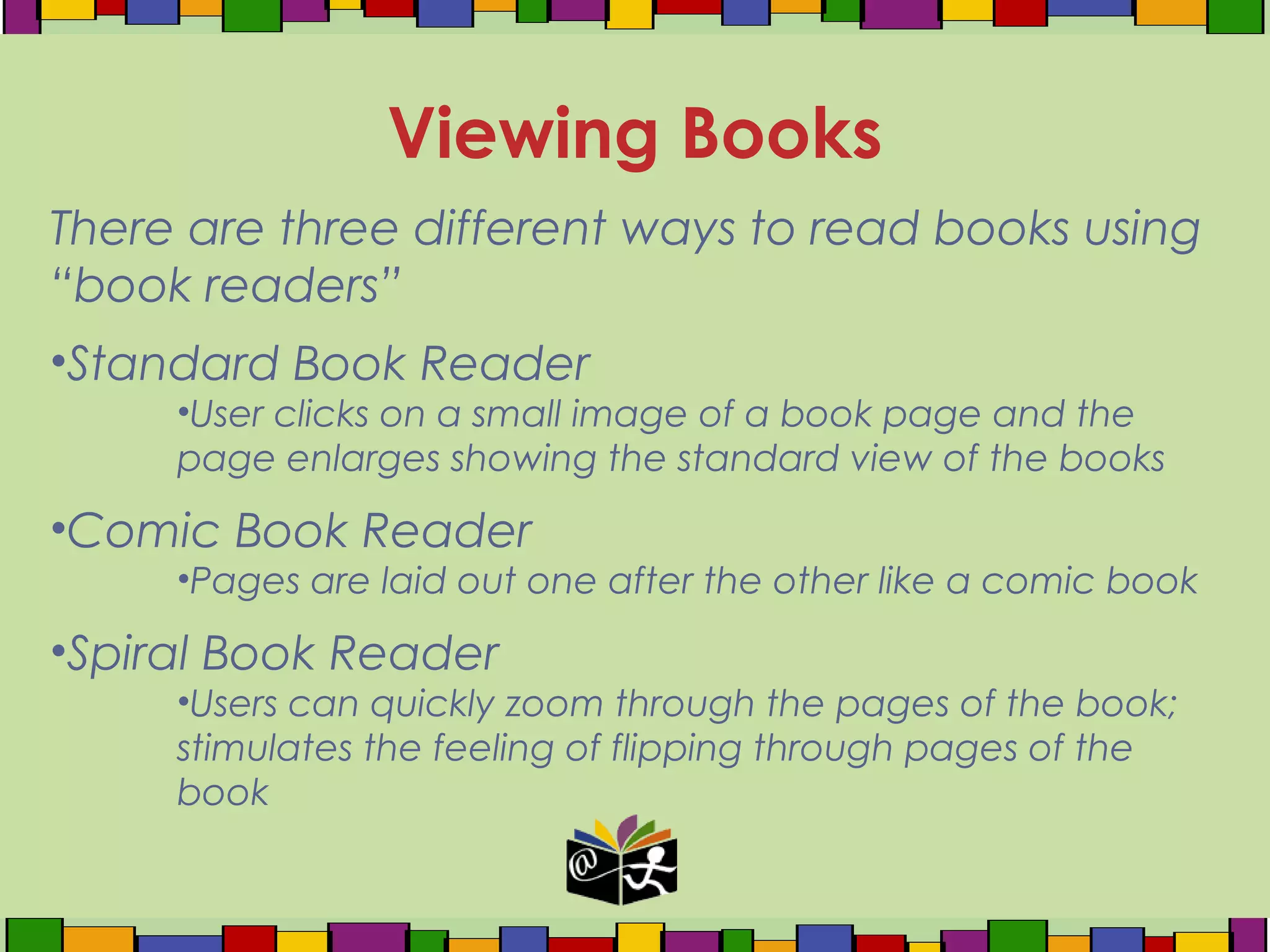 There are three different ways to read books using
“book readers”
•Standard Book Reader
•User clicks on a small image of a book page and the
page enlarges showing the standard view of the books
•Comic Book Reader
•Pages are laid out one after the other like a comic book
•Spiral Book Reader
•Users can quickly zoom through the pages of the book;
stimulates the feeling of flipping through pages of the
book
Viewing Books
 