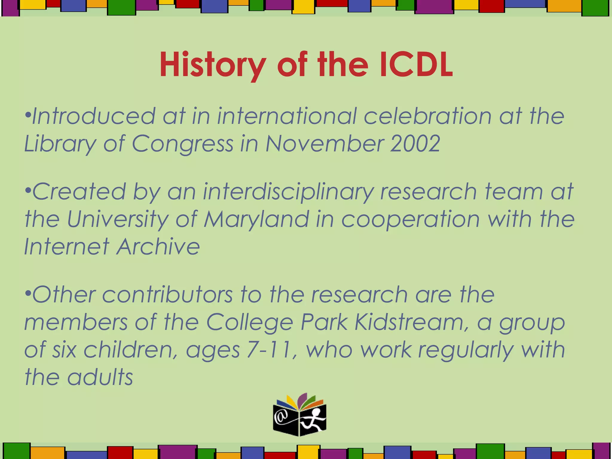 •Introduced at in international celebration at the
Library of Congress in November 2002
•Created by an interdisciplinary research team at
the University of Maryland in cooperation with the
Internet Archive
•Other contributors to the research are the
members of the College Park Kidstream, a group
of six children, ages 7-11, who work regularly with
the adults
History of the ICDL
 