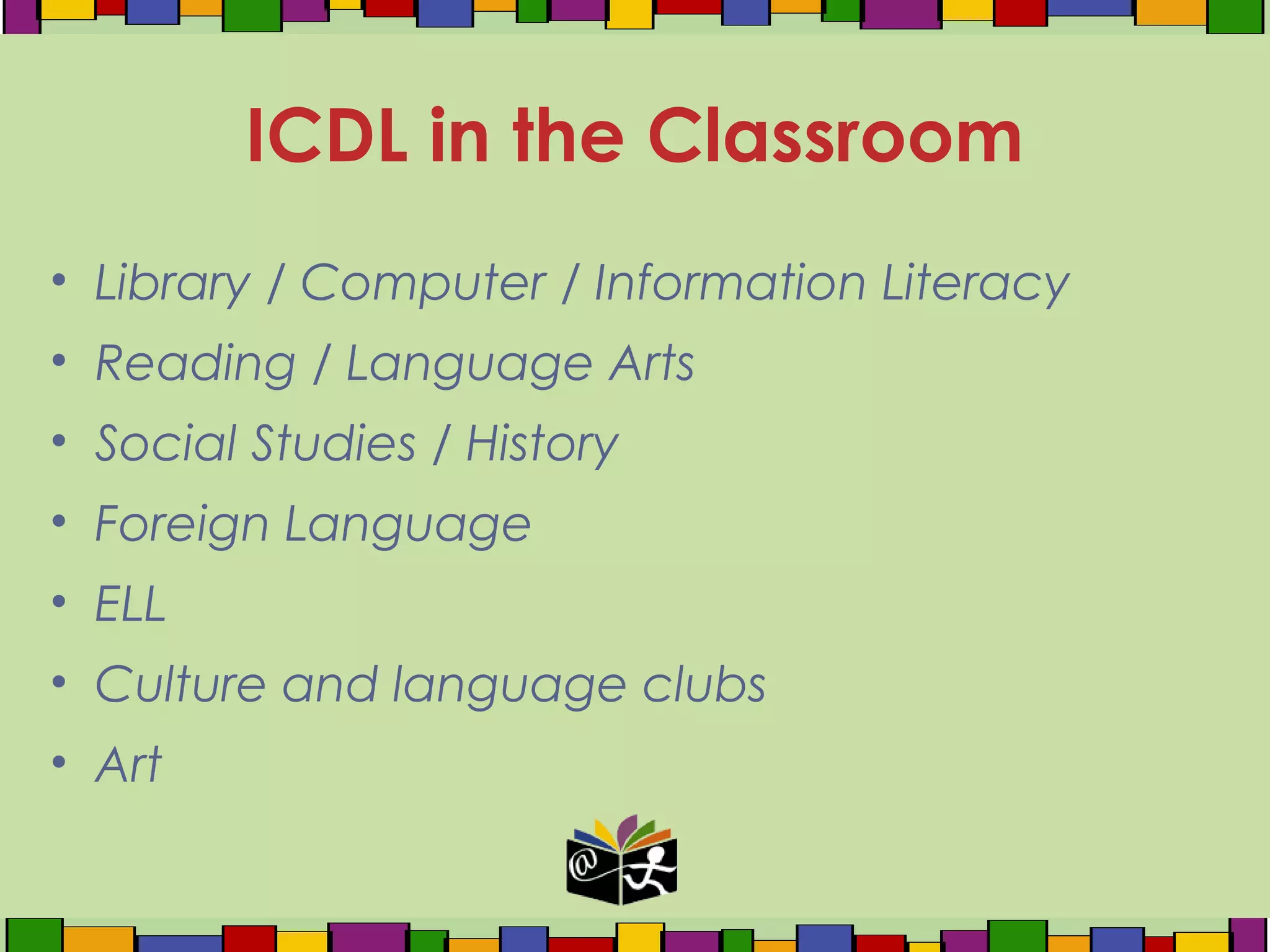 • Library / Computer / Information Literacy
• Reading / Language Arts
• Social Studies / History
• Foreign Language
• ELL
• Culture and language clubs
• Art
ICDL in the Classroom
 
