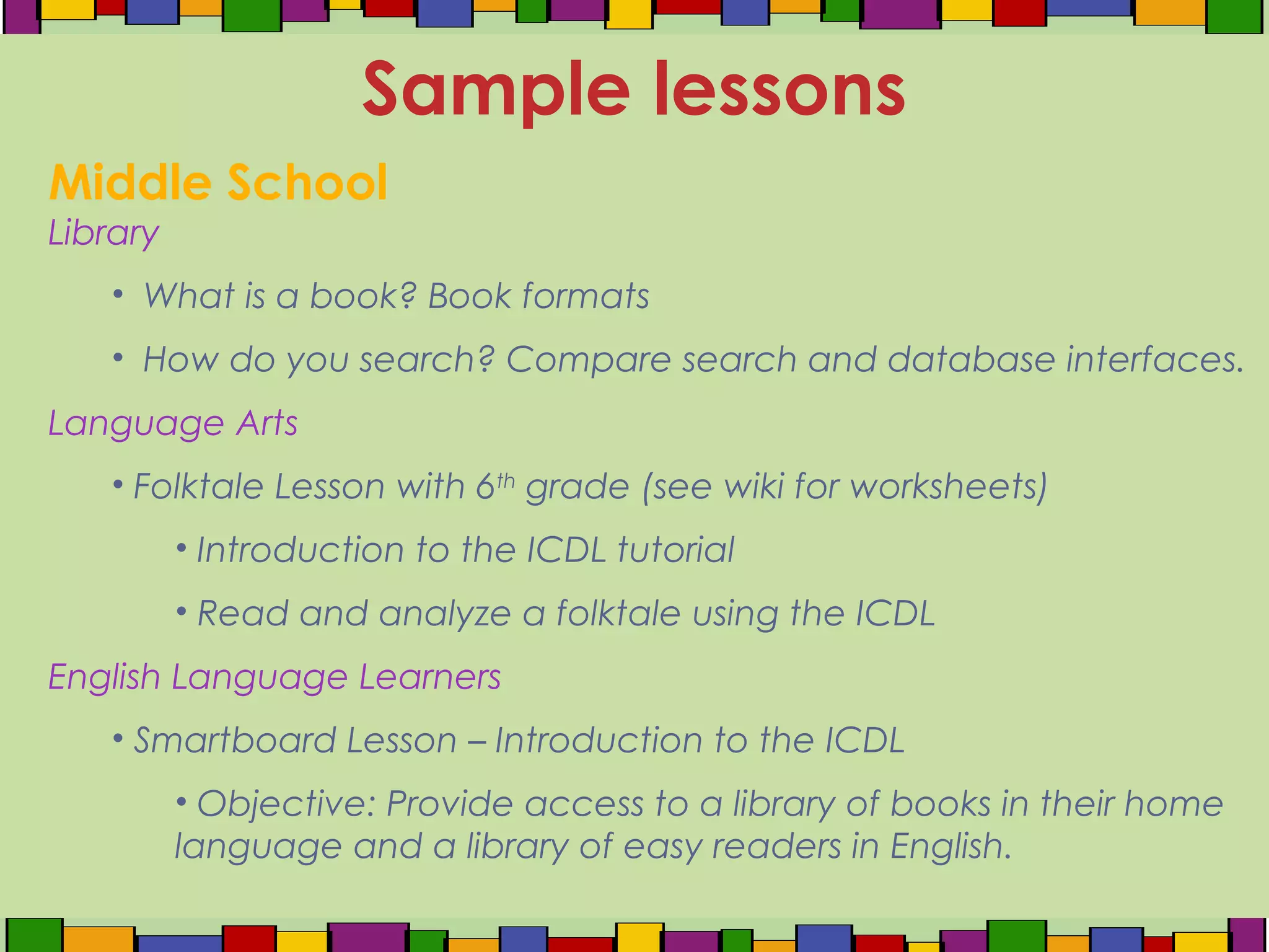 Middle School
Library
• What is a book? Book formats
• How do you search? Compare search and database interfaces.
Language Arts
• Folktale Lesson with 6th
grade (see wiki for worksheets)
• Introduction to the ICDL tutorial
• Read and analyze a folktale using the ICDL
English Language Learners
• Smartboard Lesson – Introduction to the ICDL
• Objective: Provide access to a library of books in their home
language and a library of easy readers in English.
Sample lessons
 