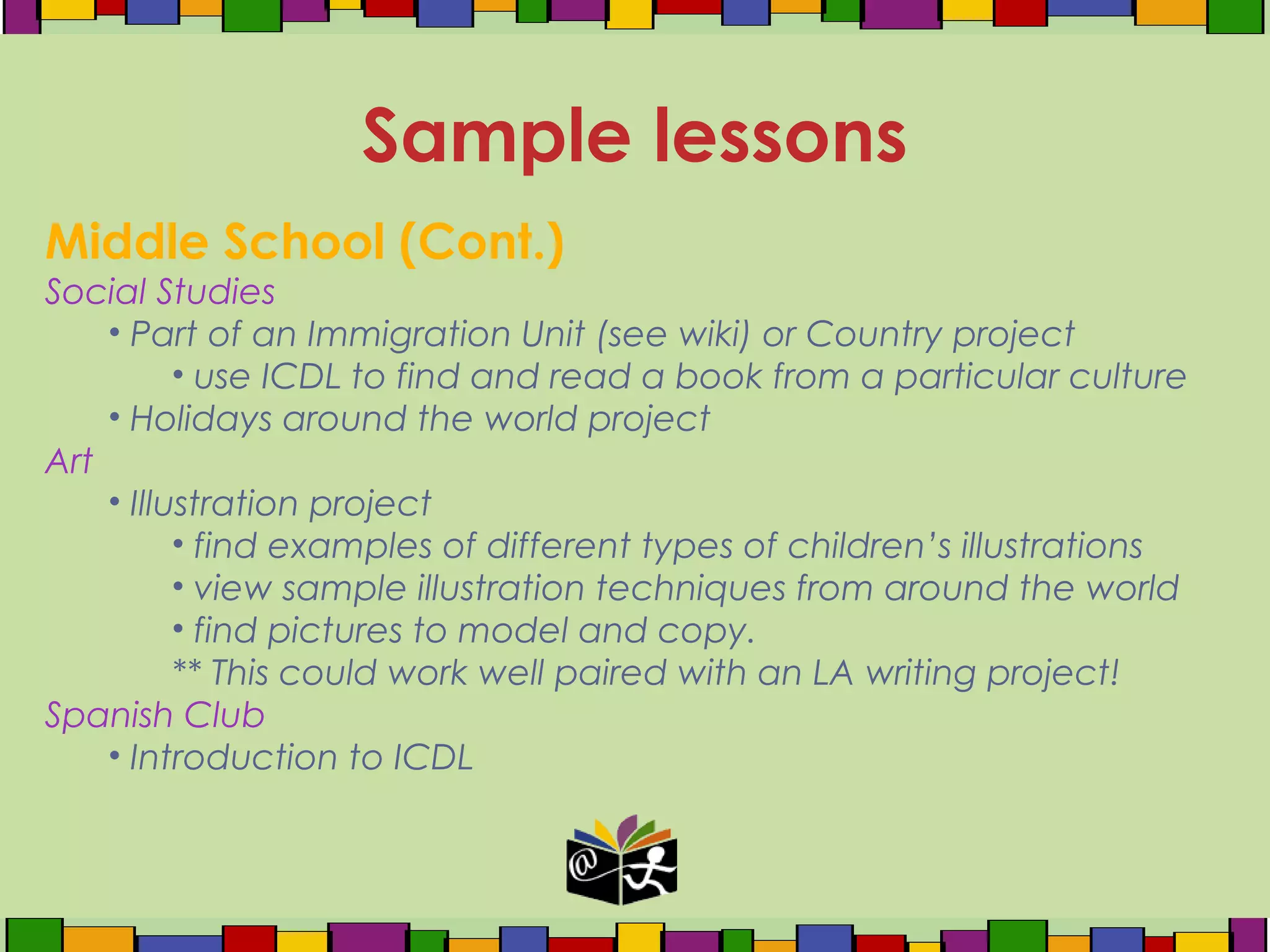 Middle School (Cont.)
Social Studies
• Part of an Immigration Unit (see wiki) or Country project
• use ICDL to find and read a book from a particular culture
• Holidays around the world project
Art
• Illustration project
• find examples of different types of children’s illustrations
• view sample illustration techniques from around the world
• find pictures to model and copy.
** This could work well paired with an LA writing project!
Spanish Club
• Introduction to ICDL
Sample lessons
 