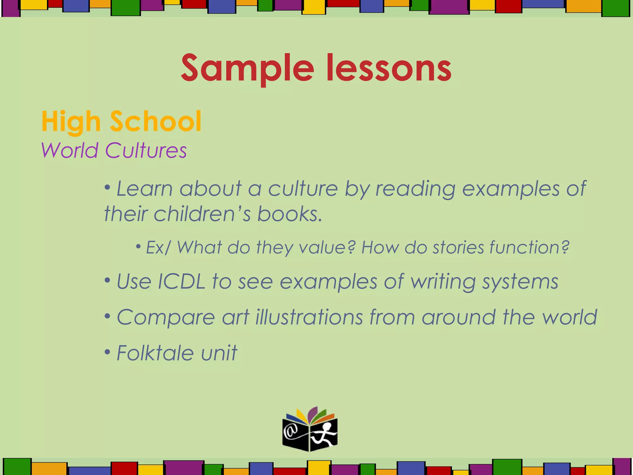 High School
World Cultures
• Learn about a culture by reading examples of
their children’s books.
• Ex/ What do they value? How do stories function?
• Use ICDL to see examples of writing systems
• Compare art illustrations from around the world
• Folktale unit
Sample lessons
 