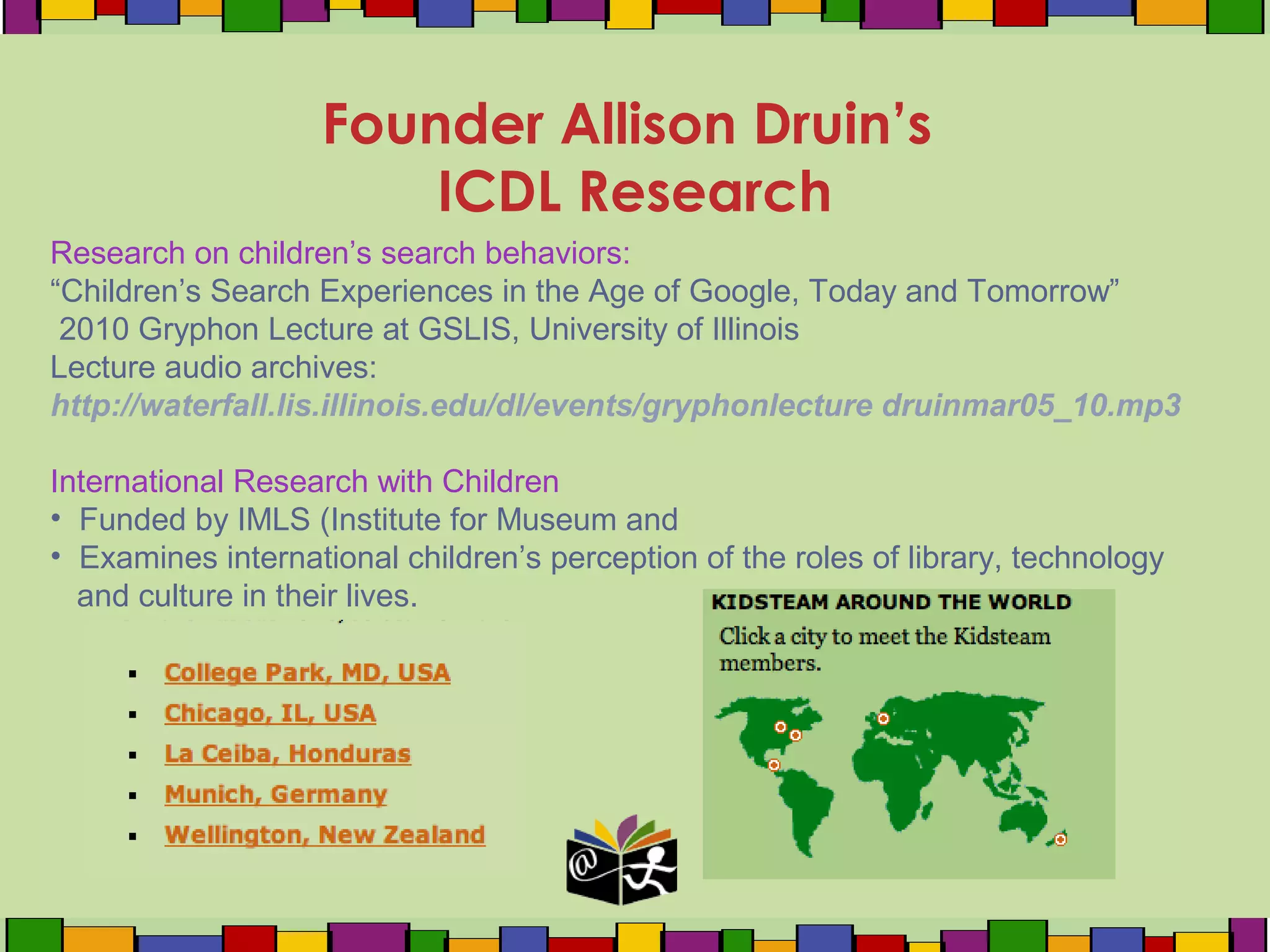 Founder Allison Druin’s
ICDL Research
Research on children’s search behaviors:
“Children’s Search Experiences in the Age of Google, Today and Tomorrow”
2010 Gryphon Lecture at GSLIS, University of Illinois
Lecture audio archives:
http://waterfall.lis.illinois.edu/dl/events/gryphonlecture druinmar05_10.mp3
International Research with Children
• Funded by IMLS (Institute for Museum and
• Examines international children’s perception of the roles of library, technology
and culture in their lives.
 
