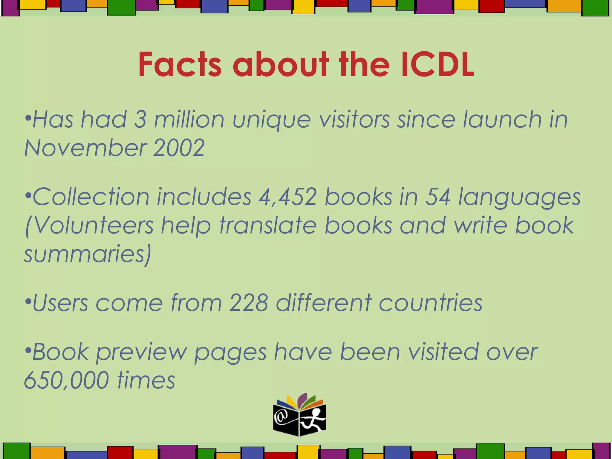 •Has had 3 million unique visitors since launch in
November 2002
•Collection includes 4,452 books in 54 languages
(Volunteers help translate books and write book
summaries)
•Users come from 228 different countries
•Book preview pages have been visited over
650,000 times
Facts about the ICDL
 