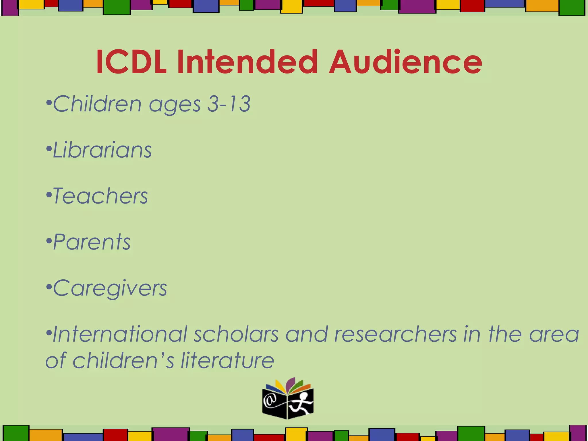 •Children ages 3-13
•Librarians
•Teachers
•Parents
•Caregivers
•International scholars and researchers in the area
of children’s literature
ICDL Intended Audience
 