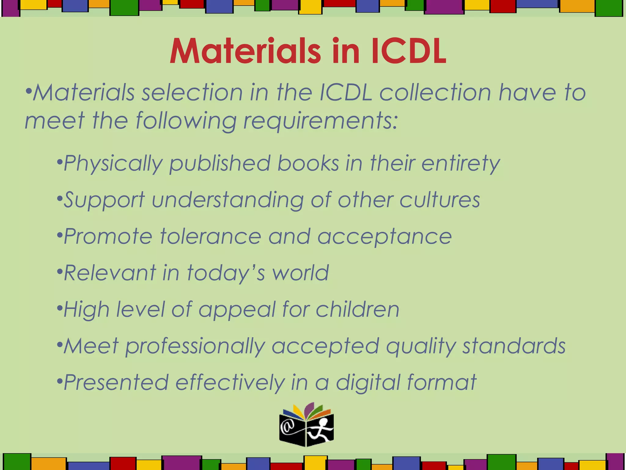 •Materials selection in the ICDL collection have to
meet the following requirements:
•Physically published books in their entirety
•Support understanding of other cultures
•Promote tolerance and acceptance
•Relevant in today’s world
•High level of appeal for children
•Meet professionally accepted quality standards
•Presented effectively in a digital format
Materials in ICDL
 