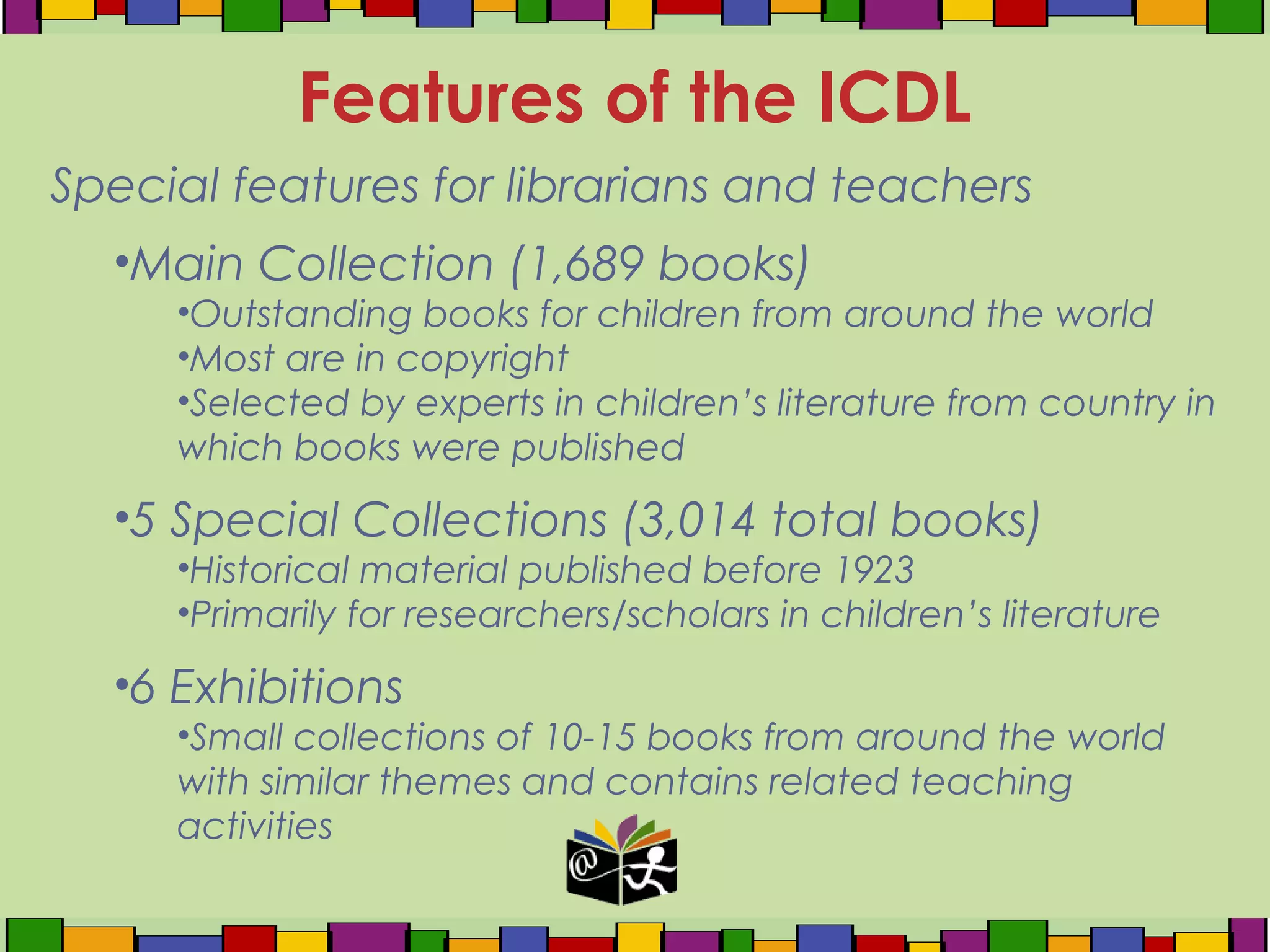 Special features for librarians and teachers
•Main Collection (1,689 books)
•Outstanding books for children from around the world
•Most are in copyright
•Selected by experts in children’s literature from country in
which books were published
•5 Special Collections (3,014 total books)
•Historical material published before 1923
•Primarily for researchers/scholars in children’s literature
•6 Exhibitions
•Small collections of 10-15 books from around the world
with similar themes and contains related teaching
activities
Features of the ICDL
 