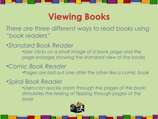 There are three different ways to read books using
“book readers”
•Standard Book Reader
•User clicks on a small image of a book page and the
page enlarges showing the standard view of the books
•Comic Book Reader
•Pages are laid out one after the other like a comic book
•Spiral Book Reader
•Users can quickly zoom through the pages of the book;
stimulates the feeling of flipping through pages of the
book
Viewing Books
 