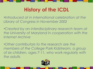 •Introduced at in international celebration at the
Library of Congress in November 2002
•Created by an interdisciplinary research team at
the University of Maryland in cooperation with the
Internet Archive
•Other contributors to the research are the
members of the College Park Kidstream, a group
of six children, ages 7-11, who work regularly with
the adults
History of the ICDL
 
