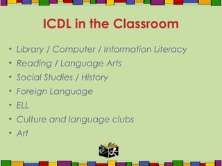 • Library / Computer / Information Literacy
• Reading / Language Arts
• Social Studies / History
• Foreign Language
• ELL
• Culture and language clubs
• Art
ICDL in the Classroom
 