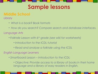 Middle School
Library
• What is a book? Book formats
• How do you search? Compare search and database interfaces.
Language Arts
• Folktale Lesson with 6th
grade (see wiki for worksheets)
• Introduction to the ICDL tutorial
• Read and analyze a folktale using the ICDL
English Language Learners
• Smartboard Lesson – Introduction to the ICDL
• Objective: Provide access to a library of books in their home
language and a library of easy readers in English.
Sample lessons
 