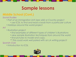 Middle School (Cont.)
Social Studies
• Part of an Immigration Unit (see wiki) or Country project
• use ICDL to find and read a book from a particular culture
• Holidays around the world project
Art
• Illustration project
• find examples of different types of children’s illustrations
• view sample illustration techniques from around the world
• find pictures to model and copy.
** This could work well paired with an LA writing project!
Spanish Club
• Introduction to ICDL
Sample lessons
 