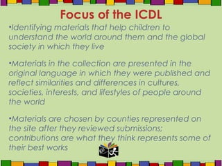 •Identifying materials that help children to
understand the world around them and the global
society in which they live
•Materials in the collection are presented in the
original language in which they were published and
reflect similarities and differences in cultures,
societies, interests, and lifestyles of people around
the world
•Materials are chosen by counties represented on
the site after they reviewed submissions;
contributions are what they think represents some of
their best works
Focus of the ICDL
 