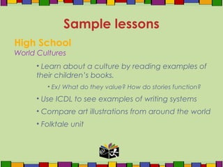 High School
World Cultures
• Learn about a culture by reading examples of
their children’s books.
• Ex/ What do they value? How do stories function?
• Use ICDL to see examples of writing systems
• Compare art illustrations from around the world
• Folktale unit
Sample lessons
 