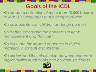 •To create a collection of more than 10,000 books in
at least 100 languages that is freely available
•To collaborate with children as design partners
•To better understand the concepts of rights
management and “fair use”
•To evaluate the impact of access to digital
materials in schools and libraries
•To understand the relationship between access to
digital multicultural books and children’s attitudes
Goals of the ICDL
 