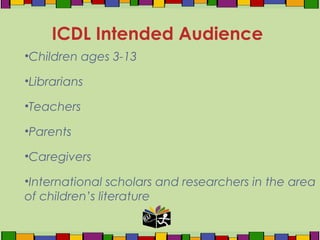 •Children ages 3-13
•Librarians
•Teachers
•Parents
•Caregivers
•International scholars and researchers in the area
of children’s literature
ICDL Intended Audience
 