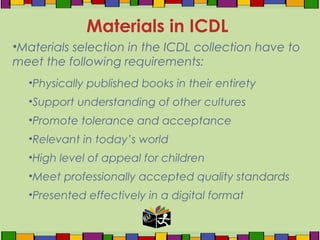 •Materials selection in the ICDL collection have to
meet the following requirements:
•Physically published books in their entirety
•Support understanding of other cultures
•Promote tolerance and acceptance
•Relevant in today’s world
•High level of appeal for children
•Meet professionally accepted quality standards
•Presented effectively in a digital format
Materials in ICDL
 