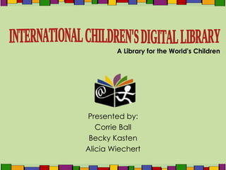 Presented by: Corrie Ball Becky Kasten Alicia Wiechert A Library for the World's Children INTERNATIONAL CHILDREN'S DIGITAL LIBRARY 