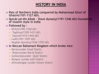 HISTORY IN INDIA
   Pats of Northern India conquered by Mohammad Ghori of
    Ghazni(1101-1127 AD).
   Qutub-ud-din Aibak - Slave dynasty(1191-1246 AD)-foundation
    of muslim style in India
   Followed by :
       Khilji(1290-1320 AD)
        Tughluq(1320-1431 AD)
        Sayyid(1414-1444 AD)
       Lodi(1451-1557 AD)
       Mughal dynasty(1526-1707 AD)
   In Deccan Bahamani Kingdom which broke into:
       Berar(under Imad Shahi)
        Bidar(under Barid Shahi)
       Golkonda(under Qutb Shahi)
       Bijapur (under Adil Shahi)
       Ahmadnagar (under Nizam Shahi)
 