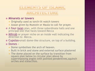    Minarets or towers
    Originally used as torch-lit watch towers
    
   Azaan given by Muezzin or Maula to call for prayer.
 A four-iwan plan, with three subordinate halls and one
  principal one that faces toward Mecca
 Mihrab or prayer niche on an inside wall indicating the
  direction to Mecca.
 Cupolas-small dome-like structure, on top of a building.
   Domes -
       Dome symbolises the arch of heaven.
       Built in brick and stone and external surface plastered
       The dome placed on the surface by transition from
        square plan below to circular plan above by
        superimposing angles with pointed pendentives,squinch
        arches and stalactites.
 