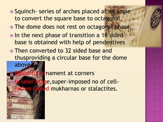  Squinch-  series of arches placed at an angle
  to convert the square base to octagonal.
 The dome does not rest on octagonal phase.
 In the next phase of transition a 16 sided
  base is obtained with help of pendentives
 Then converted to 32 sided base and
  thusproviding a circular base for the dome
  above
 Beautiful ornament at corners
 In later stage,super-imposed no of cell-
  niches called mukharnas or stalactites.
 