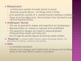    Pointed Arch-
        architectural symbol of hands joined in prayer
        pointing towards Mecca - all things meet in Allah.
       arch spandrels consists of a voluted bracket holding a medallion.
       Types of arches-Ogee Arch, Two-Centred ,Four Centred & multi-
        centred Pointed Arches.
   Arabesque( Tauriq)-
    The use of geometric shapes and repetitive art (arabesque).
    
   Representation of human or national form prohibited
   The geometric designs are inlaid in coloured glazed
    tiling,painting,mosaic and inlay arts
   Use of tughras-animal figures formed by arabic letters.
 Muqarnas- a unique Arabic/Islamic space-enclosing system, for
    decoration of domes, minarets and portals.
   Sahn-
       an enclosed courtyard.
       Almost every mosque and traditionally all houses and buildings in
        areas of the Arab World contain a courtyard
 
