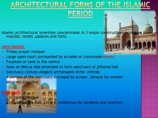 Islamic architectural invention concentrates in 3 major constructions: mosques or
   masjids, tombs ,palaces and forts:

Jami Masjid:
 Friday prayer mosque
 Large open court surrounded by arcades or colonnades(iwan)
 Fountain or tank in the centre
 Iwan on Mecca side extended to form sanctuary or pillared hall
 Sanctuary contain elegant archshaped niche- mihrab
 A portion of the sanctuary enclosed by screen- Zenana for women
 Minarets provided


Madrassah
 Collegiate mosque
 Contain lecture hall, library, residences for students and teachers
 