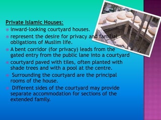 Private Islamic Houses:
 inward-looking courtyard houses.
 represent the desire for privacy and familial
  obligations of Muslim life.
 A bent corridor (for privacy) leads from the
  gated entry from the public lane into a courtyard
 courtyard paved with tiles, often planted with
  shade trees and with a pool at the centre.
 Surrounding the courtyard are the principal
  rooms of the house.
 Different sides of the courtyard may provide
  separate accommodation for sections of the
  extended family.
 
