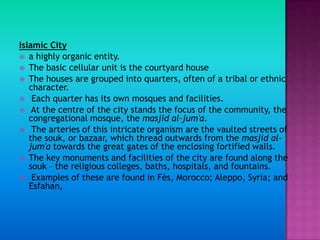 Islamic City
 a highly organic entity.
 The basic cellular unit is the courtyard house
 The houses are grouped into quarters, often of a tribal or ethnic
   character.
 Each quarter has its own mosques and facilities.
 At the centre of the city stands the focus of the community, the
   congregational mosque, the masjid al-jum'a.
 The arteries of this intricate organism are the vaulted streets of
   the souk, or bazaar, which thread outwards from the masjid al-
   jum'a towards the great gates of the enclosing fortified walls.
 The key monuments and facilities of the city are found along the
   souk – the religious colleges, baths, hospitals, and fountains.
 Examples of these are found in Fès, Morocco; Aleppo, Syria; and
   Esfahan,
 