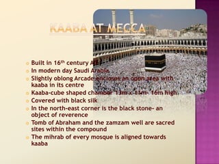    Built in 16th century AD
   In modern day Saudi Arabia
   Slightly oblong Arcade encloses an open area with
    kaaba in its centre
   Kaaba-cube shaped chamber 13m x 11m- 16m high
   Covered with black silk
   In the north-east corner is the black stone- an
    object of reverence
   Tomb of Abraham and the zamzam well are sacred
    sites within the compound
   The mihrab of every mosque is aligned towards
    kaaba
 