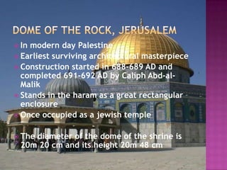  Inmodern day Palestine
 Earliest surviving architectural masterpiece
 Construction started in 688-689 AD and
  completed 691-692 AD by Caliph Abd-al-
  Malik
 Stands in the haram as a great rectangular
  enclosure
 Once occupied as a jewish temple


 The
    diameter of the dome of the shrine is
 20m 20 cm and its height 20m 48 cm
 
