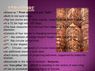 Known as “ Pivot of Justice and Faith.”
 Built in red sand-stone.
 Top two stories are of white marble, made by Firoz Shah Tughlaq.
 It is 72.5m high with 379 steps.
 The base measures 14.3 m& top floor measures 2.75 meters in
diameter.
 Consists of four stories in changing textures:-
 1st :- Has stellate of wedge shaped flanges with round flutes.
 2nd:- Has circular projections .
 3rd:- Is star shaped.
 4th:- Circular; composed of circular kiosks with domical roof.
 An additional storey is built later.
 Each storey consists of projecting balconies, supported by stalactite
bracket.
 Balustrade in the form of merlons:- Kanjuras.
 An „iron-pillar‟(8m , 480AD) is standing in the centre of west wing.
 It has an amalaka& crowning figure of Garuda.
 