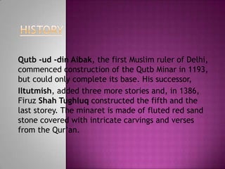 Qutb -ud -din Aibak, the first Muslim ruler of Delhi,
commenced construction of the Qutb Minar in 1193,
but could only complete its base. His successor,
Iltutmish, added three more stories and, in 1386,
Firuz Shah Tughluq constructed the fifth and the
last storey. The minaret is made of fluted red sand
stone covered with intricate carvings and verses
from the Qur‟an.
 