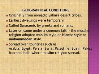 GEOGRAPHICAL CONDITIONS
Originally from nomadic Sahara desert tribes.
Earliest dwellings were temporary.
Called Saracenic by greeks and romans.
Later on came under a common faith- the muslim
religion adopted muslim style or islamic style or
mohammedan style.
Spread over countries such as
Arabia, Egypt, Persia, Syria, Palestine, Spain, Pakist
han and India where muslim religion spread.
 