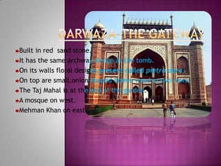 Built in red sand stone.
It has the same archway design as the tomb.
On its walls floral designs present called pietra dura.
On top are small,onion-shaped domes lined in two rows.
The Taj Mahal is at the end of the garden.
A mosque on west.
Mehman Khan on east.
 