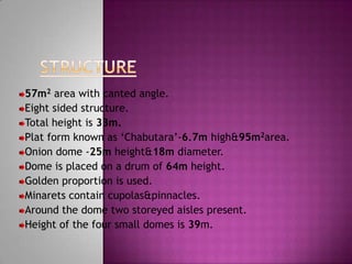 57m2 area with canted angle.
Eight sided structure.
Total height is 33m.
Plat form known as „Chabutara‟-6.7m high&95m2area.
Onion dome -25m height&18m diameter.
Dome is placed on a drum of 64m height.
Golden proportion is used.
Minarets contain cupolas&pinnacles.
Around the dome two storeyed aisles present.
Height of the four small domes is 39m.
 