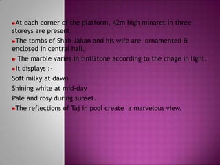 At each corner of the platform, 42m high minaret in three
storeys are present.
 The tombs of Shah Jahan and his wife are ornamented &
enclosed in central hall.
  The marble varies in tint&tone according to the chage in light.
 It displays :-
Soft milky at dawn
Shining white at mid-day
Pale and rosy during sunset.
 The reflections of Taj in pool create a marvelous view.
 