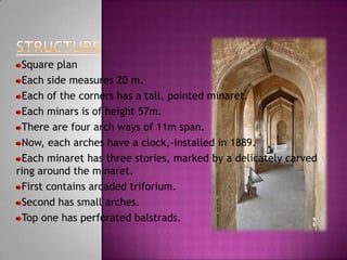 Square plan
 Each side measures 20 m.
 Each of the corners has a tall, pointed minaret.
 Each minars is of height 57m.
 There are four arch ways of 11m span.
 Now, each arches have a clock,-installed in 1889.
 Each minaret has three stories, marked by a delicately carved
ring around the minaret.
 First contains arcaded triforium.
 Second has small arches.
 Top one has perforated balstrads.
 