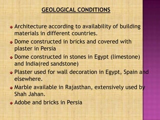 GEOLOGICAL CONDITIONS

Architecture according to availability of building
materials in different countries.
Dome constructed in bricks and covered with
plaster in Persia
Dome constructed in stones in Egypt (limestone)
and India(red sandstone)
Plaster used for wall decoration in Egypt, Spain and
elsewhere.
Marble available in Rajasthan, extensively used by
Shah Jahan.
Adobe and bricks in Persia
 